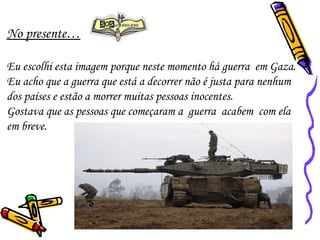 No presente… Eu escolhi esta imagem porque neste momento há guerra  em Gaza.  Eu acho que a guerra que está a decorrer não é justa para nenhum dos países e estão a morrer muitas pessoas inocentes.  Gostava que as pessoas que começaram a  guerra  acabem  com ela em breve. 