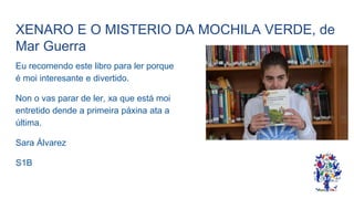 XENARO E O MISTERIO DA MOCHILA VERDE, de
Mar Guerra
Eu recomendo este libro para ler porque
é moi interesante e divertido.
Non o vas parar de ler, xa que está moi
entretido dende a primeira páxina ata a
última.
Sara Álvarez
S1B
 