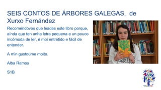 SEIS CONTOS DE ÁRBORES GALEGAS, de
Xurxo Fernández
Recoméndovos que leades este libro porque,
aínda que ten unha letra pequena e un pouco
incómoda de ler, é moi entretido e fácil de
entender.
A min gustoume moito.
Alba Ramos
S1B
 
