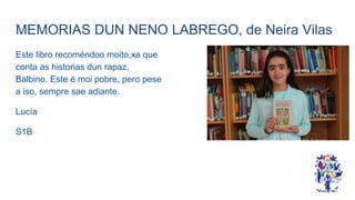 MEMORIAS DUN NENO LABREGO, de Neira Vilas
Este libro recoméndoo moito,xa que
conta as historias dun rapaz,
Balbino. Este é moi pobre, pero pese
a iso, sempre sae adiante.
Lucía
S1B
 