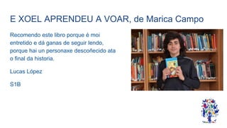 E XOEL APRENDEU A VOAR, de Marica Campo
Recomendo este libro porque é moi
entretido e dá ganas de seguir lendo,
porque hai un personaxe descoñecido ata
o final da historia.
Lucas López
S1B
 
