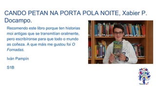 CANDO PETAN NA PORTA POLA NOITE, Xabier P.
Docampo.
Recomendo este libro porque ten historias
moi antigas que se transmitían oralmente,
pero escribíronse para que todo o mundo
as coñeza. A que máis me gustou foi O
Fornadas.
Iván Pampín
S1B
 