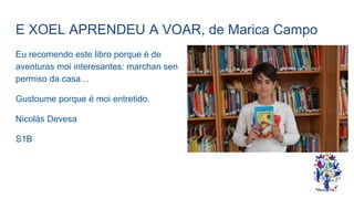 E XOEL APRENDEU A VOAR, de Marica Campo
Eu recomendo este libro porque é de
aventuras moi interesantes: marchan sen
permiso da casa…
Gustoume porque é moi entretido.
Nicolás Devesa
S1B
 