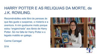 HARRY POTTER E AS RELIQUIAS DA MORTE, de
J.K. ROWLING.
Recoméndolles este libro ás persoas ás
que lles guste o suspense, o misterio e a
aventura. A min gustoume moito porque
estou “enganchada” aos libros de Harry
Potter. Só me falta ler Harry Potter e o
legado maldito en galego.
Carme Carregal
S1A
 