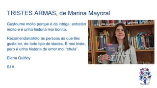 TRISTES ARMAS, de Marina Mayoral
Gustoume moito porque é de intriga, entretén
moito e é unha historia moi bonita.
Recomendaríallelo ás persoas ás que lles
guste ler, de todo tipo de idades. É moi triste,
pero é unha historia de amor moi “chula”.
Elena Quiñoy
S1A
 