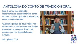 ANTOLOXÍA DO CONTO DE TRADICIÓN ORAL
Este é o meu libro preferido.
Recoméndovos especialmente o conto
titulado: O paxaro que fala, a árbore que
conta e a auga dourada.
Gustoume porque os dous irmáns non
se renderon, a pesar de que non sabían
quen eran os seus pais. Eran boas
persoas que non desconfiaban de
ninguén.
Iván Iglesias S1B
 