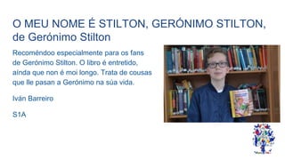 O MEU NOME É STILTON, GERÓNIMO STILTON,
de Gerónimo Stilton
Recoméndoo especialmente para os fans
de Gerónimo Stilton. O libro é entretido,
aínda que non é moi longo. Trata de cousas
que lle pasan a Gerónimo na súa vida.
Iván Barreiro
S1A
 