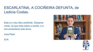 ESCARLATINA, A COCIÑEIRA DEFUNTA, de
Ledicia Costas.
Este é o meu libro preferido. Gústame
moito, xa que trata sobre a cociña, e a
min encántame este tema.
Uxía Peón
S1A
 