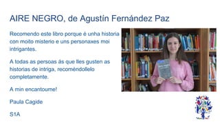 AIRE NEGRO, de Agustín Fernández Paz
Recomendo este libro porque é unha historia
con moito misterio e uns personaxes moi
intrigantes.
A todas as persoas ás que lles gusten as
historias de intriga, recoméndollelo
completamente.
A min encantoume!
Paula Cagide
S1A
 
