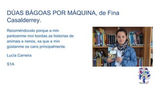 DÚAS BÁGOAS POR MÁQUINA, de Fina
Casalderrey.
Recoméndovolo porque a min
parécenme moi bonitas as historias de
animais e nenos, xa que a min
gústanme os cans principalmente.
Lucía Carreira
S1A
 