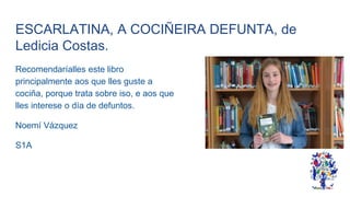 ESCARLATINA, A COCIÑEIRA DEFUNTA, de
Ledicia Costas.
Recomendaríalles este libro
principalmente aos que lles guste a
cociña, porque trata sobre iso, e aos que
lles interese o día de defuntos.
Noemí Vázquez
S1A
 