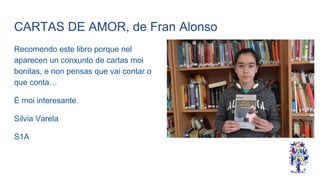 CARTAS DE AMOR, de Fran Alonso
Recomendo este libro porque nel
aparecen un conxunto de cartas moi
bonitas, e non pensas que vai contar o
que conta…
É moi interesante.
Silvia Varela
S1A
 