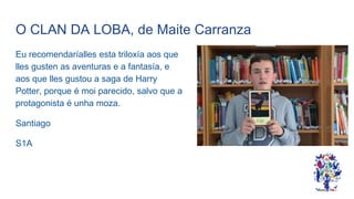 O CLAN DA LOBA, de Maite Carranza
Eu recomendaríalles esta triloxía aos que
lles gusten as aventuras e a fantasía, e
aos que lles gustou a saga de Harry
Potter, porque é moi parecido, salvo que a
protagonista é unha moza.
Santiago
S1A
 