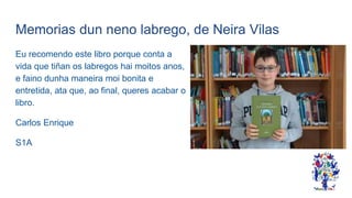 Memorias dun neno labrego, de Neira Vilas
Eu recomendo este libro porque conta a
vida que tiñan os labregos hai moitos anos,
e faino dunha maneira moi bonita e
entretida, ata que, ao final, queres acabar o
libro.
Carlos Enrique
S1A
 