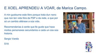 E XOEL APRENDEU A VOAR, de Marica Campo.
A min gustoume este libro porque trata dun neno
que non ten vida fóra da PSP e da rede, e que por
só un cambio altérase a súa vida.
Recomendaríaa á xente que lle guste que haxa
moitos personaxes secundarios e cada un coa súa
historia.
Sergio Varela
S1A
 