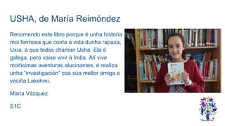 USHA, de María Reimóndez
Recomendo este libro porque é unha historia
moi fermosa que conta a vida dunha rapaza,
Uxía, á que todos chaman Usha. Ela é
galega, pero vaise vivir á India. Alí vive
moitísimas aventuras alucinantes, e realiza
unha “investigación” coa súa mellor amiga e
veciña Lakshmi.
María Vázquez
S1C
 