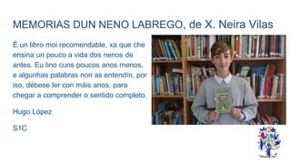 MEMORIAS DUN NENO LABREGO, de X. Neira Vilas
É un libro moi recomendable, xa que che
ensina un pouco a vida dos nenos de
antes. Eu lino cuns poucos anos menos,
e algunhas palabras non as entendín, por
iso, débese ler con máis anos, para
chegar a comprender o sentido completo.
Hugo López
S1C
 
