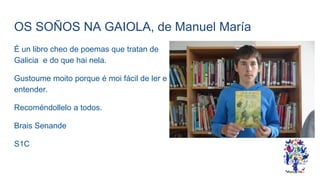 OS SOÑOS NA GAIOLA, de Manuel María
É un libro cheo de poemas que tratan de
Galicia e do que hai nela.
Gustoume moito porque é moi fácil de ler e
entender.
Recoméndollelo a todos.
Brais Senande
S1C
 