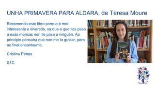 UNHA PRIMAVERA PARA ALDARA, de Teresa Moure
Recomendo este libro porque é moi
interesante e divertido, xa que o que lles pasa
a esas monxas non lle pasa a ninguén. Ao
principio pensaba que non me ía gustar, pero
ao final encantoume.
Cristina Penas
S1C
 