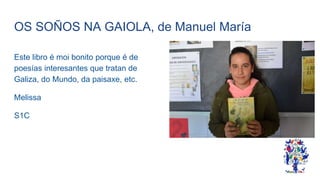 OS SOÑOS NA GAIOLA, de Manuel María
Este libro é moi bonito porque é de
poesías interesantes que tratan de
Galiza, do Mundo, da paisaxe, etc.
Melissa
S1C
 