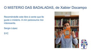 O MISTERIO DAS BADALADAS, de Xabier Docampo
Recoméndolle este libro á xente que lle
guste o misterio. A min pareceume moi
interesante.
Sergio López
S1C
 