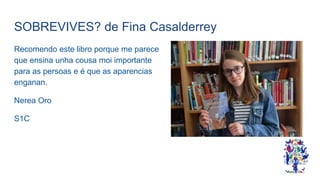 SOBREVIVES? de Fina Casalderrey
Recomendo este libro porque me parece
que ensina unha cousa moi importante
para as persoas e é que as aparencias
enganan.
Nerea Oro
S1C
 