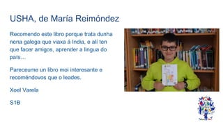 USHA, de María Reimóndez
Recomendo este libro porque trata dunha
nena galega que viaxa á India, e alí ten
que facer amigos, aprender a lingua do
país…
Pareceume un libro moi interesante e
recoméndovos que o leades.
Xoel Varela
S1B
 