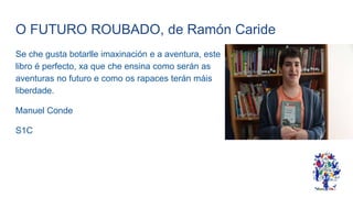 O FUTURO ROUBADO, de Ramón Caride
Se che gusta botarlle imaxinación e a aventura, este
libro é perfecto, xa que che ensina como serán as
aventuras no futuro e como os rapaces terán máis
liberdade.
Manuel Conde
S1C
 