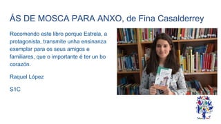 ÁS DE MOSCA PARA ANXO, de Fina Casalderrey
Recomendo este libro porque Estrela, a
protagonista, transmite unha ensinanza
exemplar para os seus amigos e
familiares, que o importante é ter un bo
corazón.
Raquel López
S1C
 