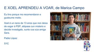 E XOEL APRENDEU A VOAR, de Marica Campo
Eu lino porque mo recomendaron e
gustoume moito.
Xoel é un neno de 13 anos que non deixa
de xogar á PSP, atópase cun misterio e
decide investigalo, xunto coa súa amiga
Sara.
Pablo López
S1C
 