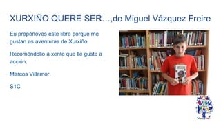 XURXIÑO QUERE SER…,de Miguel Vázquez Freire
Eu propóñovos este libro porque me
gustan as aventuras de Xurxiño.
Recoméndollo á xente que lle guste a
acción.
Marcos Villamor.
S1C
 