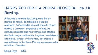 HARRY POTTER E A PEDRA FILOSOFAL, de J.K.
Rowling.
Anímovos a ler este libro porque nel hai un
mundo de maxia, de fantasía e á vez de
realidade. Coñeceredes os costumes do mundo
máxico e conxuros, segredos e lendas. As
criaturas máxicas que non vemos e os efectos
dos feitizos que realizamos. Lugares marabillosos
e terribles.Persoas importantes, poderosas e
marabillosas ou terribles. Por isto a nímovos a ler
este libro. Gozádeo
Nerea Laya S1C
 