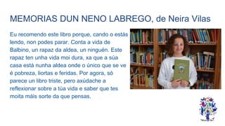 MEMORIAS DUN NENO LABREGO, de Neira Vilas
Eu recomendo este libro porque, cando o estás
lendo, non podes parar. Conta a vida de
Balbino, un rapaz da aldea, un ninguén. Este
rapaz ten unha vida moi dura, xa que a súa
casa está nunha aldea onde o único que se ve
é pobreza, liortas e feridas. Por agora, só
parece un libro triste, pero axúdache a
reflexionar sobre a túa vida e saber que tes
moita máis sorte da que pensas.
 