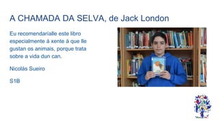 A CHAMADA DA SELVA, de Jack London
Eu recomendaríalle este libro
especialmente á xente á que lle
gustan os animais, porque trata
sobre a vida dun can.
Nicolás Sueiro
S1B
 