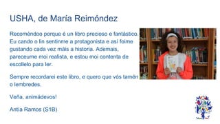 USHA, de María Reimóndez
Recoméndoo porque é un libro precioso e fantástico.
Eu cando o lin sentinme a protagonista e así foime
gustando cada vez máis a historia. Ademais,
pareceume moi realista, e estou moi contenta de
escollelo para ler.
Sempre recordarei este libro, e quero que vós tamén
o lembredes.
Veña, animádevos!
Antía Ramos (S1B)
 