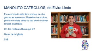 MANOLITO CATROLLOS, de Elvira Lindo
Eu recomendo este libro porque, se che
gustan as aventuras, Manolito vive moitas,
percorre moitos sitios co seu avó e ocorren
cousas divertidas.
Un dos mellores libros que lin!
Óscar de la Iglesia
S1B
 