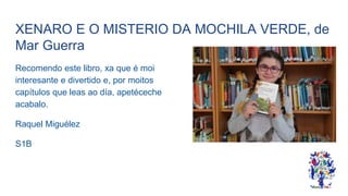 XENARO E O MISTERIO DA MOCHILA VERDE, de
Mar Guerra
Recomendo este libro, xa que é moi
interesante e divertido e, por moitos
capítulos que leas ao día, apetéceche
acabalo.
Raquel Miguélez
S1B
 