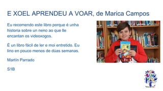 E XOEL APRENDEU A VOAR, de Marica Campos
Eu recomendo este libro porque é unha
historia sobre un neno ao que lle
encantan os videoxogos.
É un libro fácil de ler e moi entretido. Eu
lino en pouco menos de dúas semanas.
Martín Parrado
S1B
 