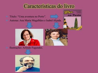 Características do livro
 Título: “Uma aventura no Porto”.
 Autoras: Ana Maria Magalhães e Isabel Alçada.

 Ilustrações: Arlindo Fagundes.

 