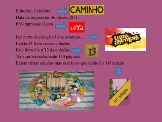 Editorial: Caminho.
 Data de impressão: Junho de 2011
 Pré-impressão: Leya






Faz parte da coleção: Uma aventura…
Existe 54 livros nesta coleção.
Este livro é o nº13 da coleção.
Tem aproximadamente 150 páginas.
Existe várias edições mas este livro que tenho é a 16ª edição.

 