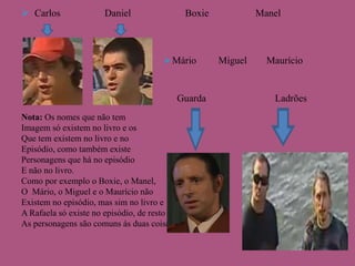  Carlos

Daniel

Boxie

 Mário



Nota: Os nomes que não tem
Imagem só existem no livro e os
Que tem existem no livro e no
Episódio, como também existe
Personagens que há no episódio
E não no livro.
Como por exemplo o Boxie, o Manel,
O Mário, o Miguel e o Maurício não
Existem no episódio, mas sim no livro e
A Rafaela só existe no episódio, de resto
As personagens são comuns ás duas coisas.

Guarda

Manel

Miguel

Maurício

Ladrões

 