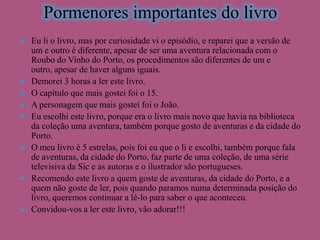 Pormenores importantes do livro
 Eu li o livro, mas por curiosidade vi o episódio, e reparei que a versão de
um e outro é diferente, apesar de ser uma aventura relacionada com o
Roubo do Vinho do Porto, os procedimentos são diferentes de um e
outro, apesar de haver alguns iguais.
 Demorei 3 horas a ler este livro.
 O capítulo que mais gostei foi o 15.
 A personagem que mais gostei foi o João.
 Eu escolhi este livro, porque era o livro mais novo que havia na biblioteca
da coleção uma aventura, também porque gosto de aventuras e da cidade do
Porto.
 O meu livro é 5 estrelas, pois foi eu que o li e escolhi, também porque fala
de aventuras, da cidade do Porto, faz parte de uma coleção, de uma série
televisiva da Sic e as autoras e o ilustrador são portugueses.
 Recomendo este livro a quem goste de aventuras, da cidade do Porto, e a
quem não goste de ler, pois quando paramos numa determinada posição do
livro, queremos continuar a lê-lo para saber o que aconteceu.
 Convidou-vos a ler este livro, vão adorar!!!

 