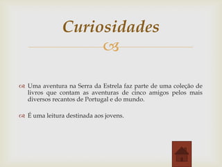 Curiosidades

 Uma aventura na Serra da Estrela faz parte de uma coleção de
livros que contam as aventuras de cinco amigos pelos mais
diversos recantos de Portugal e do mundo.
 É uma leitura destinada aos jovens.

 