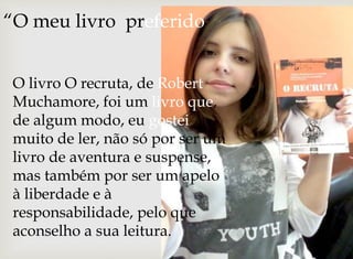 “O meu livro preferido” 
O livro O recruta, de Robert 
Muchamore, foi um livro que, 
de algum modo, eu gostei 
muito de ler, não só por ser um 
livro de aventura e suspense, 
mas também por ser um apelo 
à liberdade e à 
responsabilidade, pelo que 
aconselho a sua leitura. 
 