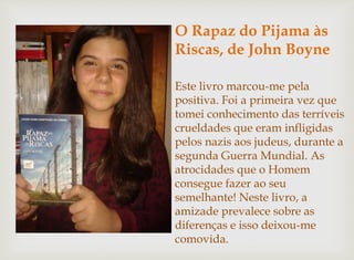 O Rapaz do Pijama às 
Riscas, de John Boyne 
Este livro marcou-me pela 
positiva. Foi a primeira vez que 
tomei conhecimento das terríveis 
crueldades que eram infligidas 
pelos nazis aos judeus, durante a 
segunda Guerra Mundial. As 
atrocidades que o Homem 
consegue fazer ao seu 
semelhante! Neste livro, a 
amizade prevalece sobre as 
diferenças e isso deixou-me 
comovida. 
 
