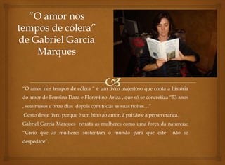 “O amor nos tempos de cólera “ é um livro majestoso que conta a história 
do amor de Fermina Daza e Florentino Ariza , que só se concretiza “53 anos 
, sete meses e onze dias depois com todas as suas noites…” 
Gosto deste livro porque é um hino ao amor, à paixão e à perseverança. 
Gabriel Garcia Marques retrata as mulheres como uma força da natureza: 
“Creio que as mulheres sustentam o mundo para que este não se 
despedace”. 
 