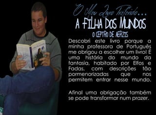 Descobri este livro porque a 
minha professora de Português 
me obrigou a escolher um livro! É 
uma história do mundo da 
fantasia, habitado por Elfos e 
Fadas, com descrições tão 
pormenorizadas que nos 
permitem entrar nesse mundo. 
Afinal uma obrigação também 
se pode transformar num prazer. 
 