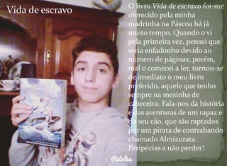 Vida de escravo O livro Vida de escravo foi-me 
oferecido pela minha 
madrinha na Páscoa há já 
muito tempo. Quando o vi 
pela primeira vez, pensei que 
seria enfadonho devido ao 
número de páginas; porém, 
mal o comecei a ler, tornou-se 
de imediato o meu livro 
preferido, aquele que tenho 
sempre na mesinha de 
cabeceira. Fala-nos da história 
e das aventuras de um rapaz e 
do seu cão, que são raptados 
por um pirata de contrabando 
chamado Almizurata. 
Peripécias a não perder! 
 