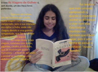 Foi lendo-o 
que mais uma vez 
compreendi o 
quanto é importante 
aceitar as diferenças 
e viver com elas. 
Esta história 
mostrou-me 
também que é bom 
viajar, pois é uma 
forma de passar a 
conhecer “novos 
mundos”. 
O livro As Viagens de Guliver é, 
sem dúvida, um dos meus livros 
preferidos. 
Fala-nos de Guliver, 
um ser humano que partiu 
numa viagem com um destino 
inesperado, pois a sua intenção 
era visitar a Índia, onde não 
chegou devido a uma grande 
tempestade, que fez naufragar 
o barco no qual seguia. 
Ao longo dessa longa 
viagem, conviveu com anões, 
gigantes, cavalos (civilizados, 
que se mostravam quase 
humanos) … e teve de aprender 
a aceitar as qualidades e os 
defeitos de cada “espécie”. 
 