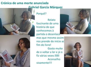 Crónica de uma morte anunciada 
Gabriel García Márquez 
Porquê? 
Relato 
fascinante de uma 
história de que 
conhecemos à 
partida o desenlace 
mas que mesmo assim 
nos prende do início ao 
fim do livro! 
Gosto muito 
de o voltar a ler e já o 
fiz várias vezes 
Aconselho 
vivamente!!! 
 